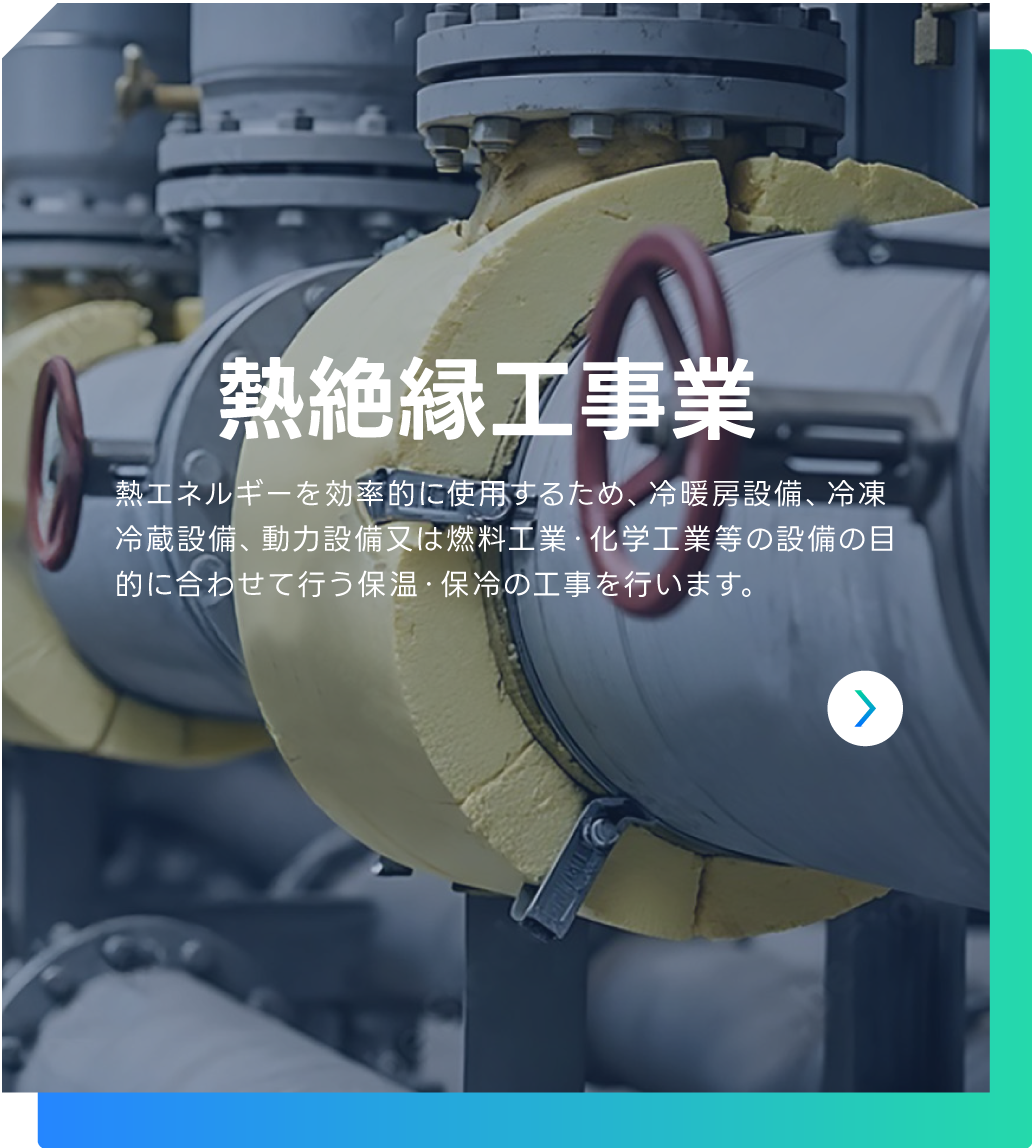 熱絶縁工事業 | 熱エネルギーを効率的に使用するため、冷暖房設備、冷凍冷蔵設備、動力設備又は燃料工業・化学工業等の設備の目的に合わせて行う保温・保冷の工事を行います。